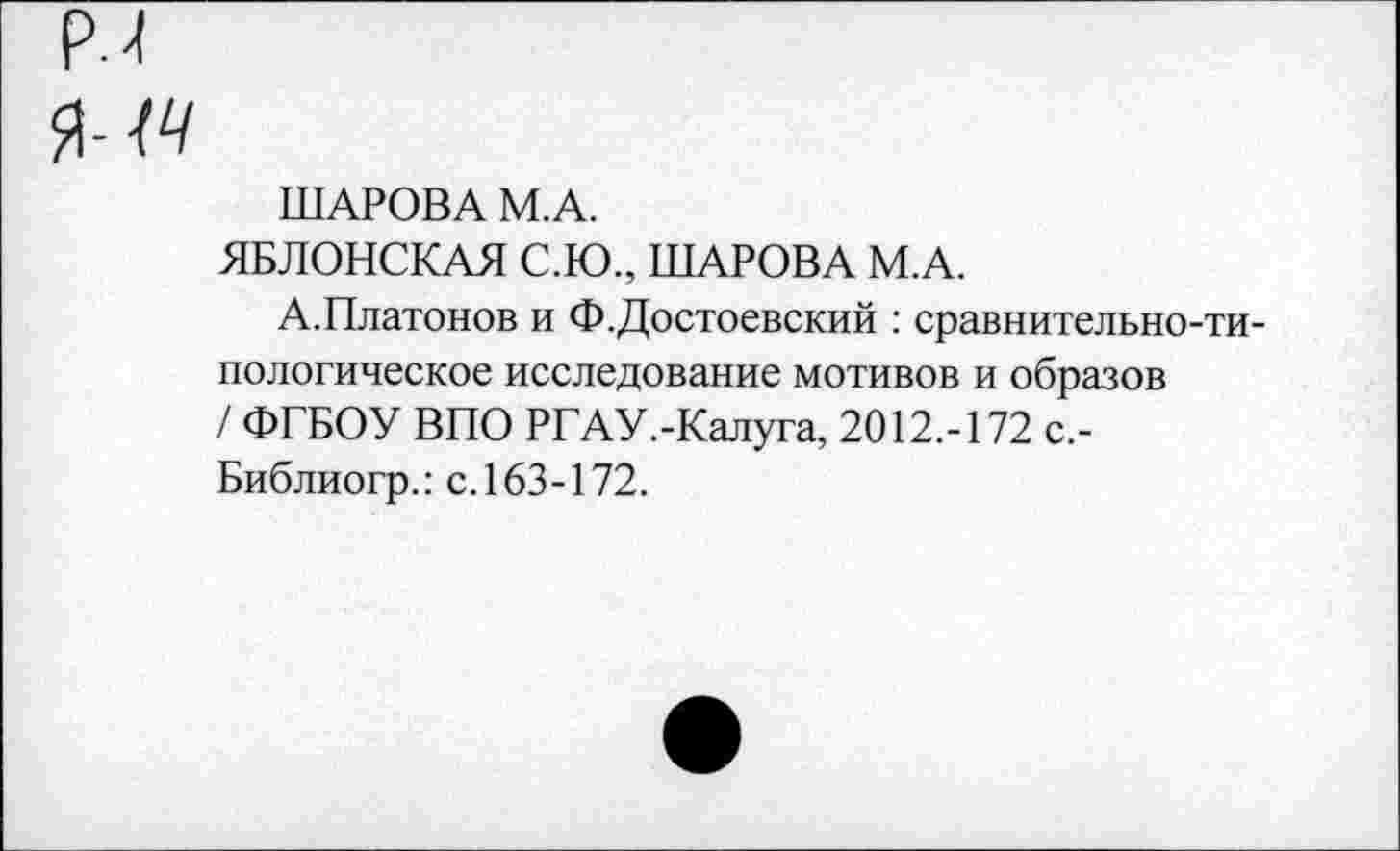 ﻿ШАРОВА М.А.
ЯБЛОНСКАЯ С.Ю., ШАРОВА М.А.
А.Платонов и Ф.Достоевский : сравнительно-типологическое исследование мотивов и образов / ФГБОУ ВПО РГАУ.-Калуга, 2012.-172 с,-Библиогр.: с. 163-172.